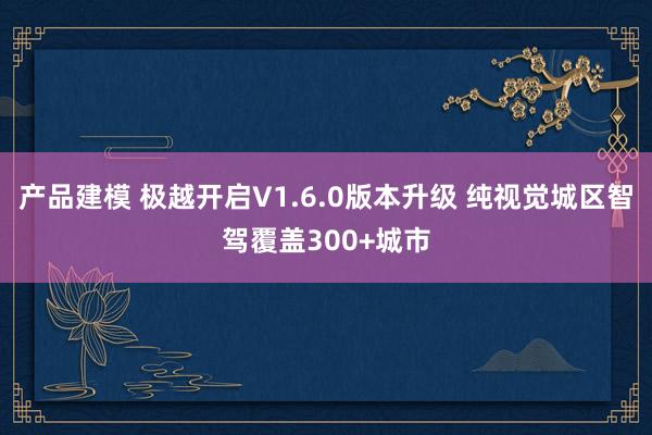 产品建模 极越开启V1.6.0版本升级 纯视觉城区智驾覆盖300+城市