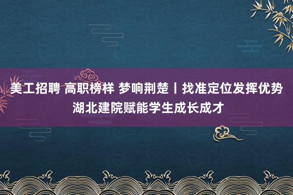 美工招聘 高职榜样 梦响荆楚丨找准定位发挥优势 湖北建院赋能学生成长成才