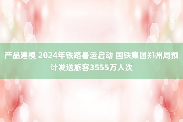 产品建模 2024年铁路暑运启动 国铁集团郑州局预计发送旅客3555万人次