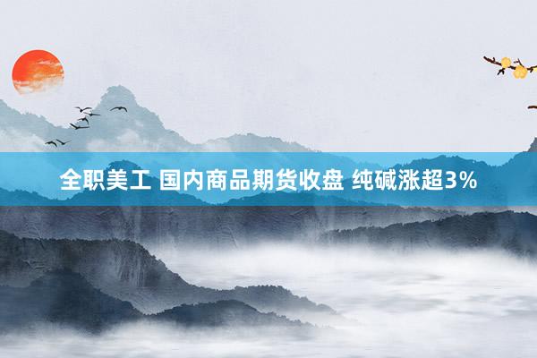 全职美工 国内商品期货收盘 纯碱涨超3%