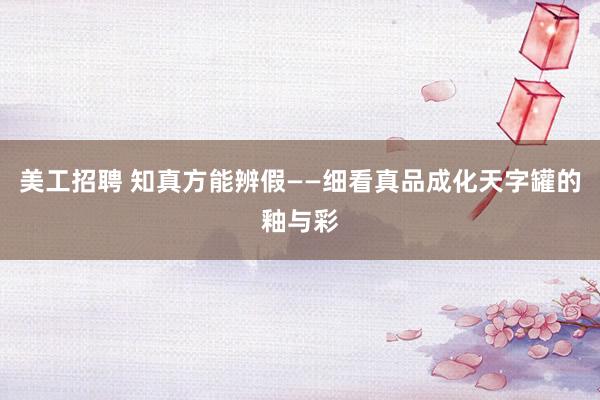 美工招聘 知真方能辨假——细看真品成化天字罐的釉与彩