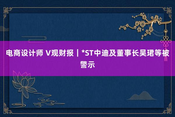 电商设计师 V观财报｜*ST中迪及董事长吴珺等被警示