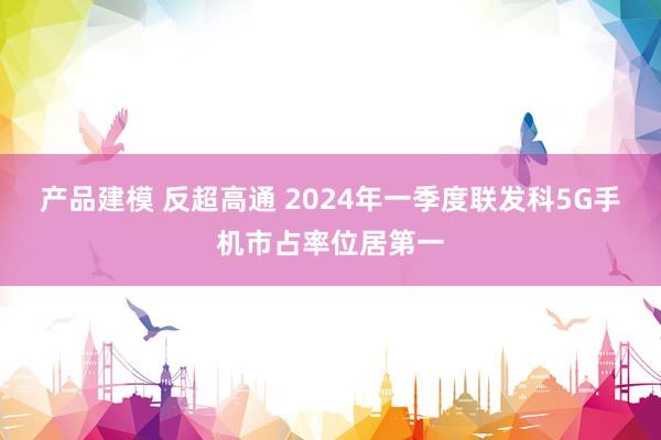 产品建模 反超高通 2024年一季度联发科5G手机市占率位居第一