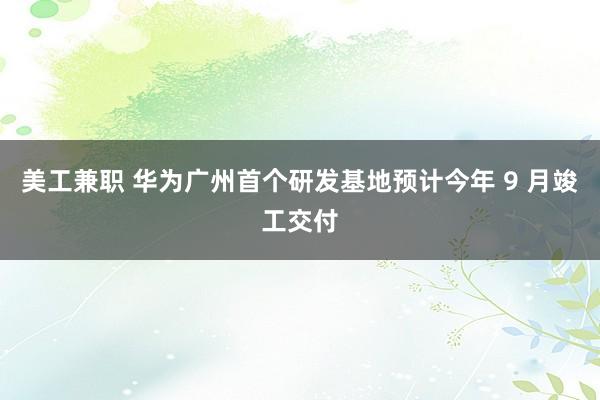 美工兼职 华为广州首个研发基地预计今年 9 月竣工交付