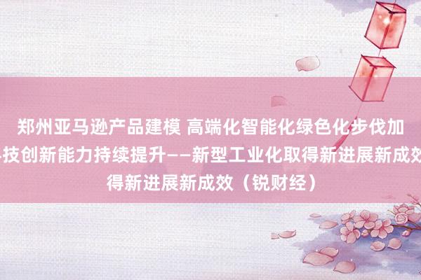 郑州亚马逊产品建模 高端化智能化绿色化步伐加快，产业科技创新能力持续提升——新型工业化取得新进展新成效（锐财经）