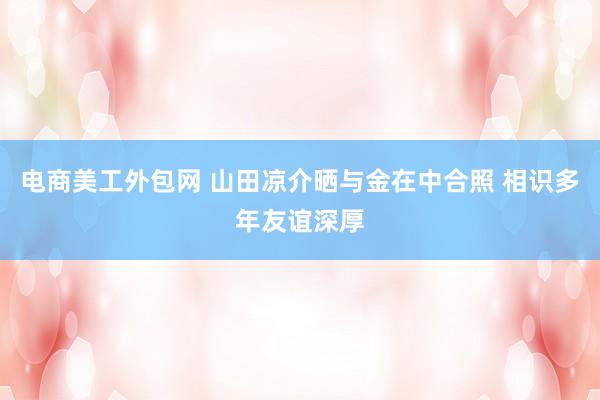 电商美工外包网 山田凉介晒与金在中合照 相识多年友谊深厚