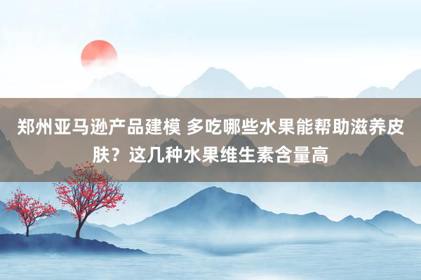 郑州亚马逊产品建模 多吃哪些水果能帮助滋养皮肤？这几种水果维生素含量高