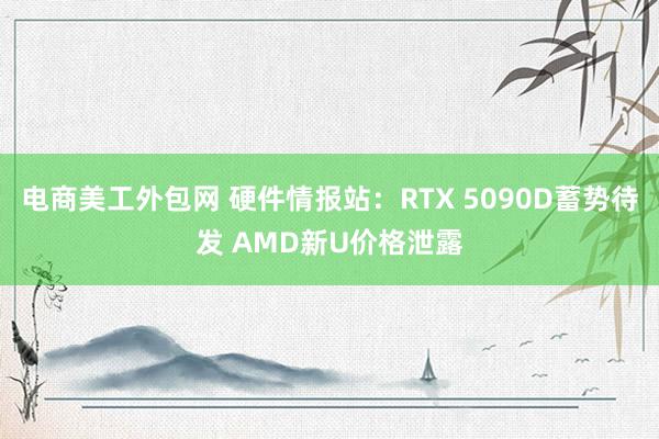 电商美工外包网 硬件情报站：RTX 5090D蓄势待发 AMD新U价格泄露