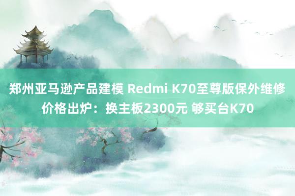 郑州亚马逊产品建模 Redmi K70至尊版保外维修价格出炉：换主板2300元 够买台K70