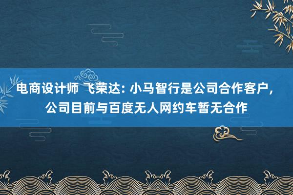 电商设计师 飞荣达: 小马智行是公司合作客户, 公司目前与百度无人网约车暂无合作