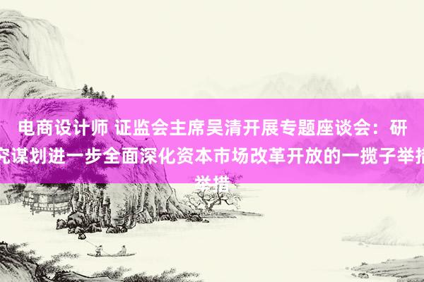 电商设计师 证监会主席吴清开展专题座谈会：研究谋划进一步全面深化资本市场改革开放的一揽子举措