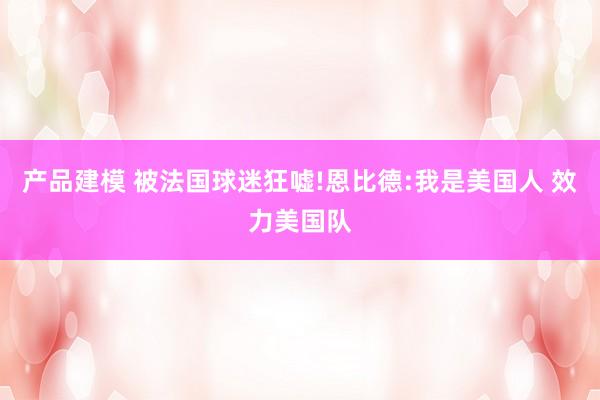 产品建模 被法国球迷狂嘘!恩比德:我是美国人 效力美国队