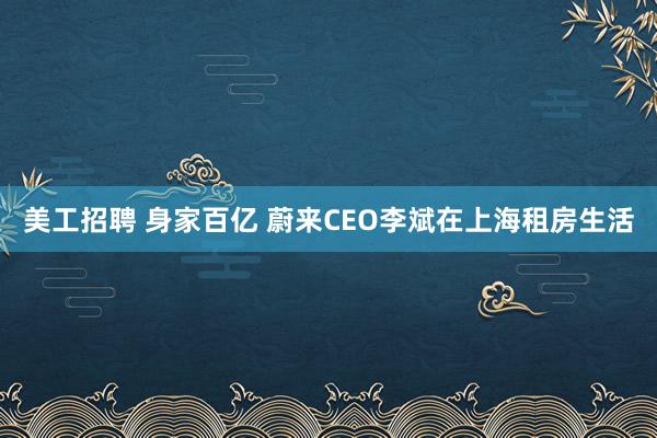 美工招聘 身家百亿 蔚来CEO李斌在上海租房生活