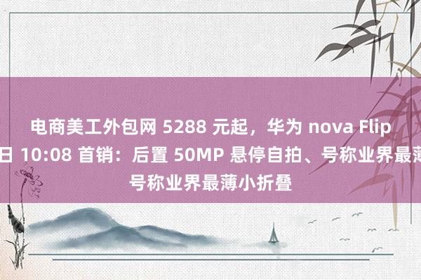 电商美工外包网 5288 元起，华为 nova Flip 手机今日 10:08 首销：后置 50MP 悬停自拍、号称业界最薄小折叠