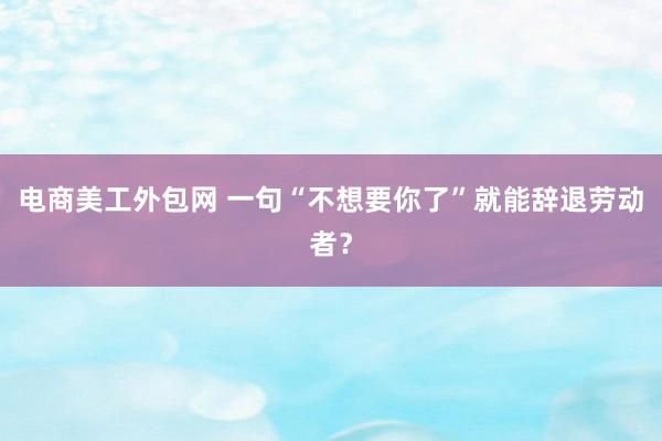 电商美工外包网 一句“不想要你了”就能辞退劳动者？