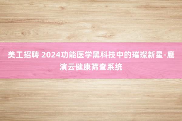 美工招聘 2024功能医学黑科技中的璀璨新星-鹰演云健康筛查系统