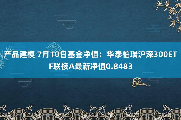 产品建模 7月10日基金净值：华泰柏瑞沪深300ETF联接A最新净值0.8483