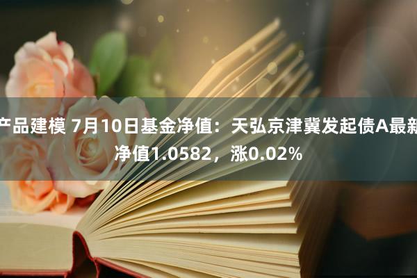 产品建模 7月10日基金净值：天弘京津冀发起债A最新净值1.0582，涨0.02%