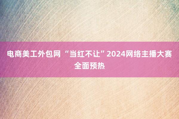 电商美工外包网 “当红不让”2024网络主播大赛全面预热