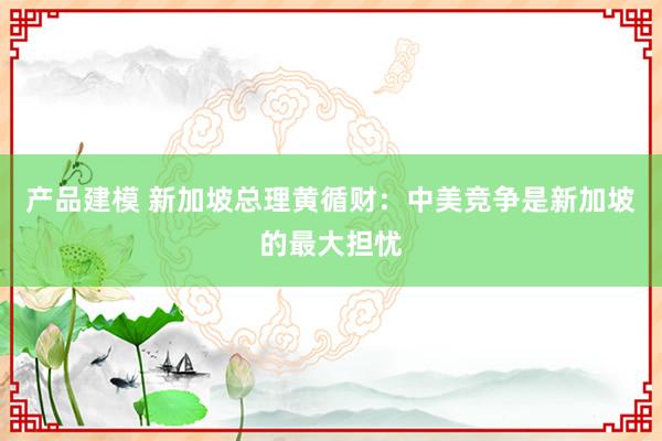 产品建模 新加坡总理黄循财：中美竞争是新加坡的最大担忧