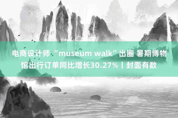 电商设计师 “museum walk”出圈 暑期博物馆出行订单同比增长30.27%丨封面有数