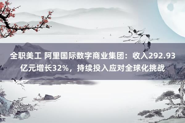 全职美工 阿里国际数字商业集团：收入292.93亿元增长32%，持续投入应对全球化挑战