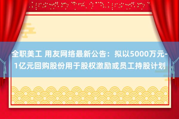 全职美工 用友网络最新公告：拟以5000万元-1亿元回购股份用于股权激励或员工持股计划